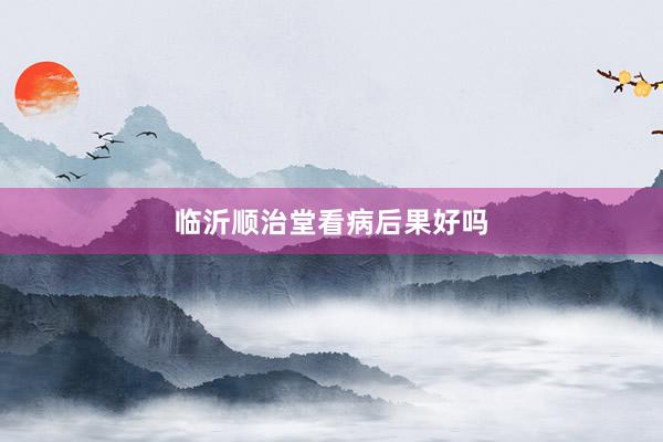 临沂顺治堂看病后果好吗