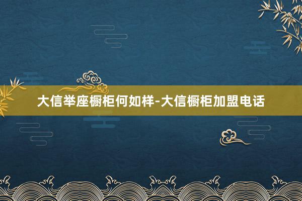 大信举座橱柜何如样-大信橱柜加盟电话