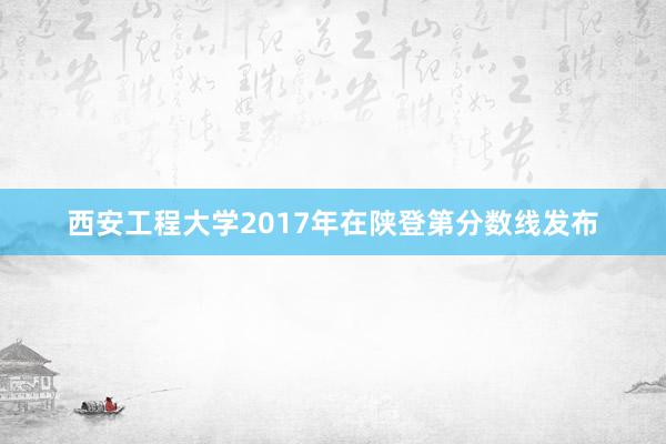 西安工程大学2017年在陕登第分数线发布